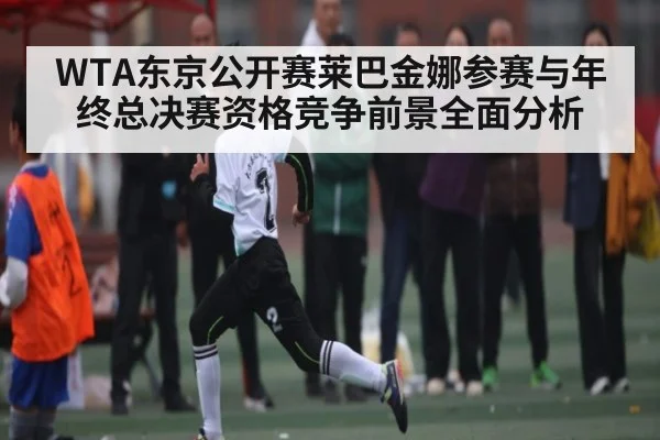 WTA东京公开赛莱巴金娜参赛与年终总决赛资格竞争前景全面分析 | Kaiyun APP