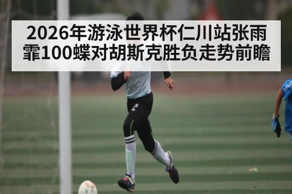 2026年游泳世界杯仁川站张雨霏100蝶对胡斯克胜负走势前瞻