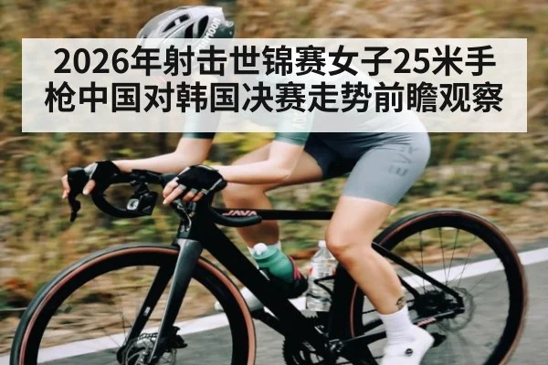 2026年射击世锦赛女子25米手枪中国对韩国决赛走势前瞻观察