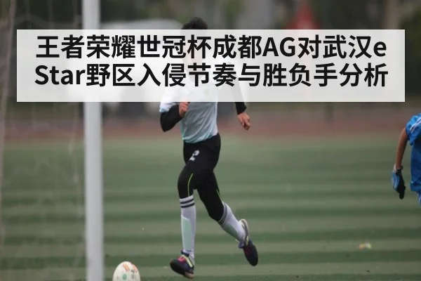 王者荣耀世冠杯成都AG对武汉eStar野区入侵节奏与胜负手分析